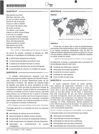 2014
CH - 1º dia | Caderno 1 - AZUL - Página 4
QUESTÃO 07
Mas plantar pra dividir
Não faço mais isso, não.
Eu sou um pobre caboclo,
Ganho a vida na enxada.
O que eu colho é dividido
Com quem não planta nada.
Se assim continuar
vou deixar o meu sertão,
mesmo os olhos cheios d’água
e com dor no coração.
Vou pro Rio carregar massas
pros pedreiros em construção.
Deus até está ajudando:
está chovendo no sertão!
Mas plantar pra dividir,
Não faço mais isso, não.
VALE, J.; AQUINO, J. B. Sina de caboclo. São Paulo: Polygram, 1994 (fragmento).
No trecho da canção, composta na década de 1960,
retrata-se a insatisfação do trabalhador rural com
A a distribuição desigual da produção.
B
C a ausência de escolas técnicas no campo.
D os empecilhos advindos das secas prolongadas.
E a precariedade de insumos no trabalho do campo.
QUESTÃO 08
O cidadão norte-americano desperta num leito
construído segundo padrão originário do Oriente Próximo,
transmitido à América. Sai debaixo de cobertas feitas
de algodão cuja planta se tornou doméstica na Índia.
No restaurante, toda uma série de elementos tomada de
empréstimo o espera. O prato é feito de uma espécie de
cerâmica inventada na China. A faca é de aço, liga feita
pela primeira vez na Índia do Sul; o garfo é inventado
na Itália medieval; a colher vem de um original romano.
Lê notícias do dia impressas em caracteres inventados
pelos antigos semitas, em material inventado na China e
por um processo inventado na Alemanha.
LINTON, R. O homem: uma introdução à antropologia. São Paulo: Martins, 1959 (adaptado).
A situação descrita é um exemplo de como os costumes
resultam da
A assimilação de valores de povos exóticos.
B experimentação de hábitos sociais variados.
C recuperação de heranças da Antiguidade Clássica.
D fusão de elementos de tradições culturais diferentes.
E valorização de comportamento de grupos
privilegiados.
QUESTÃO 09
TEXTO I
Disponível em: http://twistedsifter.com. Acesso em: 5 nov. 2013 (adaptado).
TEXTO II
A Índia deu um passo alto no setor de teleatendimento
para países mais desenvolvidos, como os Estados Unidos
e as nações europeias. Atualmente mais de 245 mil
indianos realizam ligações para todas as partes do mundo
ou cobrar contas em atraso.
Disponível em: www.conectacallcenter.com.br. Acesso em: 12 nov. 2013 (adaptado).
Ao relacionar os textos, a explicação para o processo de
territorialização descrito está no(a)
A aceitação das diferenças culturais.
B
C incremento do ensino superior.
D qualidade da rede logística.
E custo da mão de obra local.
QUESTÃO 10
O jovem espanhol Daniel se sente perdido.
Seu diploma de desenhista industrial e seu alto
conhecimento de inglês devem ajudá-lo a tomar um
rumo. Mas a taxa de desemprego, que supera 52%
entre os que têm menos de 25 anos, o desnorteia.
Ele está convencido de que seu futuro profissional
não está na Espanha, como o de, pelo menos, 120 mil
conterrâneos que emigraram nos últimos dois anos.
O irmão dele, que é engenheiro-agrônomo, conseguiu
emprego no Chile. Atualmente, Daniel participa de
uma “oficina de procura de emprego” em países como
Brasil, Alemanha e China. A oficina é oferecida por
uma universidade espanhola.
GUILAYN, P. Na Espanha, universidade ensina a emigrar. O Globo, 17 fev. 2013 (adaptado).
A situação ilustra uma crise econômica que implica
A valorização do trabalho fabril.
B expansão dos recursos tecnológicos.
C
D
E
*AZUL75SAB4*
 