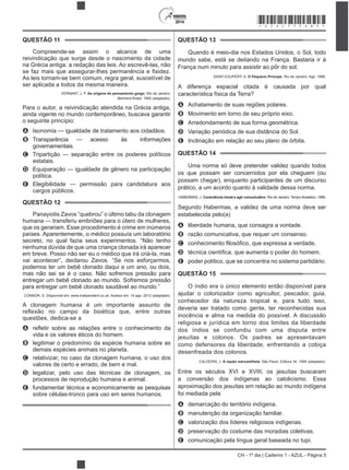 2014
CH - 1º dia | Caderno 1 - AZUL - Página 5
QUESTÃO 11
Compreende-se assim o alcance de uma
reivindicação que surge desde o nascimento da cidade
na Grécia antiga: a redação das leis. Ao escrevê-las, não
As leis tornam-se bem comum, regra geral, suscetível de
ser aplicada a todos da mesma maneira.
VERNANT, J. P. As origens do pensamento grego. Rio de Janeiro:
Bertrand Brasil, 1992 (adaptado).
Para o autor, a reivindicação atendida na Grécia antiga,
ainda vigente no mundo contemporâneo, buscava garantir
o seguinte princípio:
A Isonomia — igualdade de tratamento aos cidadãos.
B Transparência — acesso às informações
governamentais.
C Tripartição — separação entre os poderes políticos
estatais.
D Equiparação — igualdade de gênero na participação
política.
E Elegibilidade — permissão para candidatura aos
cargos públicos.
QUESTÃO 12
Panayiotis Zavos “quebrou” o último tabu da clonagem
humana — transferiu embriões para o útero de mulheres,
que os gerariam. Esse procedimento é crime em inúmeros
países. Aparentemente, o médico possuía um laboratório
secreto, no qual fazia seus experimentos. “Não tenho
nenhuma dúvida de que uma criança clonada irá aparecer
em breve. Posso não ser eu o médico que irá criá-la, mas
vai acontecer”, declarou Zavos. “Se nos esforçarmos,
podemos ter um bebê clonado daqui a um ano, ou dois,
mas não sei se é o caso. Não sofremos pressão para
entregar um bebê clonado ao mundo. Sofremos pressão
para entregar um bebê clonado saudável ao mundo.”
CONNOR, S. Disponível em: www.independent.co.uk. Acesso em: 14 ago. 2012 (adaptado).
A clonagem humana é um importante assunto de
questões, dedica-se a
A
vida e os valores éticos do homem.
B legitimar o predomínio da espécie humana sobre as
demais espécies animais no planeta.
C relativizar, no caso da clonagem humana, o uso dos
valores de certo e errado, de bem e mal.
D legalizar, pelo uso das técnicas de clonagem, os
processos de reprodução humana e animal.
E fundamentar técnica e economicamente as pesquisas
sobre células-tronco para uso em seres humanos.
QUESTÃO 13
Quando é meio-dia nos Estados Unidos, o Sol, todo
mundo sabe, está se deitando na França. Bastaria ir à
França num minuto para assistir ao pôr do sol.
SAINT-EXUPÉRY, A. O Pequeno Príncipe. Rio de Janeiro: Agir, 1996.
A diferença espacial citada é causada por qual
característica física da Terra?
A Achatamento de suas regiões polares.
B Movimento em torno de seu próprio eixo.
C Arredondamento de sua forma geométrica.
D Variação periódica de sua distância do Sol.
E Inclinação em relação ao seu plano de órbita.
QUESTÃO 14
Uma norma só deve pretender validez quando todos
os que possam ser concernidos por ela cheguem (ou
possam chegar), enquanto participantes de um discurso
prático, a um acordo quanto à validade dessa norma.
HABERMAS, J. Consciência moral e agir comunicativo. Rio de Janeiro: Tempo Brasileiro, 1989.
Segundo Habermas, a validez de uma norma deve ser
estabelecida pelo(a)
A liberdade humana, que consagra a vontade.
B razão comunicativa, que requer um consenso.
C
D
E poder político, que se concentra no sistema partidário.
QUESTÃO 15
O índio era o único elemento então disponível para
ajudar o colonizador como agricultor, pescador, guia,
conhecedor da natureza tropical e, para tudo isso,
deveria ser tratado como gente, ter reconhecidas sua
inocência e alma na medida do possível. A discussão
religiosa e jurídica em torno dos limites da liberdade
dos índios se confundiu com uma disputa entre
jesuítas e colonos. Os padres se apresentavam
como defensores da liberdade, enfrentando a cobiça
desenfreada dos colonos.
CALDEIRA, J. A nação mercantilista. São Paulo: Editora 34, 1999 (adaptado).
Entre os séculos XVI e XVIII, os jesuítas buscaram
a conversão dos indígenas ao catolicismo. Essa
aproximação dos jesuítas em relação ao mundo indígena
foi mediada pela
A demarcação do território indígena.
B manutenção da organização familiar.
C valorização dos líderes religiosos indígenas.
D preservação do costume das moradias coletivas.
E comunicação pela língua geral baseada no tupi.
*AZUL75SAB5*
 