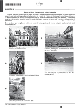 2014
CH - 1º dia | Caderno 1 - AZUL - Página 6
QUESTÃO 16
Queijo de Minas vira patrimônio cultural brasileiro
O modo artesanal da fabricação do queijo em Minas Gerais foi registrado nesta quinta-feira (15) como patrimônio
cultural imaterial brasileiro pelo Conselho Consultivo do Instituto do Patrimônio Histórico e Artístico Nacional (Iphan).
O veredicto foi dado em reunião do conselho realizada no Museu de Artes e Ofícios, em Belo Horizonte. O presidente
do Iphan e do conselho ressaltou que a técnica de fabricação artesanal do queijo está “inserida na cultura do que é
ser mineiro”. Folha de S. Paulo, 15 maio 2008.
Entre os bens que compõem o patrimônio nacional, o que pertence à mesma categoria citada no texto está
representado em:
A
Mosteiro de São Bento (RJ)
D
Conjunto arquitetônico e urbanístico da cidade
de Ouro Preto (MG)
B
Tiradentes esquartejado (1893), de Pedro Américo
E
Sítio arqueológico e paisagístico da Ilha do
Campeche (SC)
C
Ofício das paneleiras de Goiabeiras (ES)
*AZUL75SAB6*
 