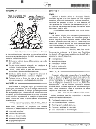 2014
CH - 1º dia | Caderno 1 - AZUL - Página 7
QUESTÃO 17
PAIVA, M. Disponível em: www.redes.unb.br. Acesso em: 25 maio 2014.
A discussão levantada na charge, publicada logo após a
promulgação da Constituição de 1988, faz referência ao
seguinte conjunto de direitos:
A Civis, como o direito à vida, à liberdade de expressão
e à propriedade.
B Sociais, como direito à educação, ao trabalho e à
proteção à maternidade e à infância.
C Difusos, como direito à paz, ao desenvolvimento
sustentável e ao meio ambiente saudável.
D Coletivos, como direito à organização sindical, à
participação partidária e à expressão religiosa.
E Políticos, como o direito de votar e ser votado, à
soberania popular e à participação democrática.
QUESTÃO 18
Todo homem de bom juízo, depois que tiver realizado
sua viagem, reconhecerá que é um milagre manifesto ter
podido escapar de todos os perigos que se apresentam
em sua peregrinação; tanto mais que há tantos outros
acidentes que diariamente podem aí ocorrer que seria
coisa pavorosa àqueles que aí navegam querer pô-los
todos diante dos olhos quando querem empreender
suas viagens.
J. P. T. Histoire de plusieurs voyages aventureux. 1600. In: DELUMEAU, J. História do
medo no Ocidente: 1300-1800. São Paulo: Cia. das Letras, 2009 (adaptado).
Esse relato, associado ao imaginário das viagens
marítimas da época moderna, expressa um sentimento de
A gosto pela aventura.
B fascínio pelo fantástico.
C temor do desconhecido.
D interesse pela natureza.
E purgação dos pecados.
QUESTÃO 19
TEXTO I
Olhamos o homem alheio às atividades públicas
não como alguém que cuida apenas de seus próprios
interesses, mas como um inútil; nós, cidadãos atenienses,
decidimos as questões públicas por nós mesmos na
crença de que não é o debate que é empecilho à ação, e
sim o fato de não se estar esclarecido pelo debate antes
de chegar a hora da ação.
TUCÍDIDES. História da Guerra do Peloponeso. Brasília: UnB, 1987 (adaptado).
TEXTO II
nada menos que pelo direito de administrar justiça e
exercer funções públicas; algumas destas, todavia, são
limitadas quanto ao tempo de exercício, de tal modo que
não podem de forma alguma ser exercidas duas vezes
pela mesma pessoa, ou somente podem sê-lo depois de
ARISTÓTELES. Política. Brasília: UnB, 1985.
Comparando os textos I e II, tanto para Tucídides
(no século V a.C.) quanto paraAristóteles (no século IV a.C.),
A prestígio social.
B acúmulo de riqueza.
C participação política.
D local de nascimento.
E grupo de parentesco.
QUESTÃO 20
Antes de o sol começar a esquentar as terras da faixa
ao sul do Saara conhecida como Sahel, duas dezenas de
mulheres da aldeia de Widou, no norte do Senegal, regam
a horta cujas frutas e verduras alimentam a população
local. É um pequeno terreno que, visto do céu, forma uma
mancha verde — um dos primeiros pedaços da “Grande
Muralha Verde”, barreira vegetal que se estenderá por
7 000 km do Senegal ao Djibuti, e é parte de um plano
conjunto de vinte países africanos.
GIORGI, J. Muralha verde. Folha de S. Paulo, 20 maio 2013 (adaptado).
O projeto ambiental descrito proporciona a seguinte
consequência regional imediata:
A Facilita as trocas comerciais.
B
C Restringe a diversidade biológica.
D Fomenta a atividade de pastoreio.
E
*AZUL75SAB7*
 