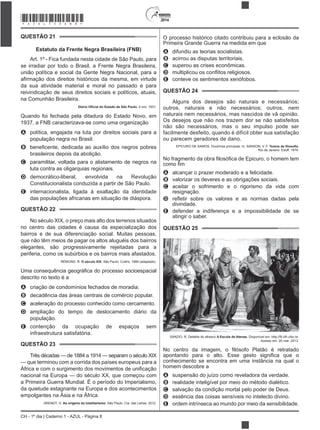 2014
CH - 1º dia | Caderno 1 - AZUL - Página 8
QUESTÃO 21
Estatuto da Frente Negra Brasileira (FNB)
Art. 1º - Fica fundada nesta cidade de São Paulo, para
se irradiar por todo o Brasil, a Frente Negra Brasileira,
união política e social da Gente Negra Nacional, para a
da sua atividade material e moral no passado e para
reivindicação de seus direitos sociais e políticos, atuais,
na Comunhão Brasileira.
, 4 nov. 1931.
Quando foi fechada pela ditadura do Estado Novo, em
1937, a FNB caracterizava-se como uma organização
A política, engajada na luta por direitos sociais para a
população negra no Brasil.
B
brasileiros depois da abolição.
C paramilitar, voltada para o alistamento de negros na
luta contra as oligarquias regionais.
D democrático-liberal, envolvida na Revolução
Constitucionalista conduzida a partir de São Paulo.
E internacionalista, ligada à exaltação da identidade
das populações africanas em situação de diáspora.
QUESTÃO 22
No século XIX, o preço mais alto dos terrenos situados
no centro das cidades é causa da especialização dos
bairros e de sua diferenciação social. Muitas pessoas,
que não têm meios de pagar os altos aluguéis dos bairros
elegantes, são progressivamente rejeitadas para a
periferia, como os subúrbios e os bairros mais afastados.
RÉMOND, R. O século XIX. São Paulo: Cultrix, 1989 (adaptado).
descrito no texto é a
A criação de condomínios fechados de moradia.
B decadência das áreas centrais de comércio popular.
C aceleração do processo conhecido como cercamento.
D ampliação do tempo de deslocamento diário da
população.
E contenção da ocupação de espaços sem
infraestrutura satisfatória.
QUESTÃO 23
Três décadas — de 1884 a 1914 — separam o século XIX
— que terminou com a corrida dos países europeus para a
nacional na Europa — do século XX, que começou com
a Primeira Guerra Mundial. É o período do Imperialismo,
da quietude estagnante na Europa e dos acontecimentos
empolgantes na Ásia e na África.
ARENDT, H. As origens do totalitarismo. São Paulo: Cia. das Letras, 2012.
O processo histórico citado contribuiu para a eclosão da
Primeira Grande Guerra na medida em que
A difundiu as teorias socialistas.
B acirrou as disputas territoriais.
C superou as crises econômicas.
D
E conteve os sentimentos xenófobos.
QUESTÃO 24
Alguns dos desejos são naturais e necessários;
outros, naturais e não necessários; outros, nem
naturais nem necessários, mas nascidos de vã opinião.
Os desejos que não nos trazem dor se não satisfeitos
não são necessários, mas o seu impulso pode ser
facilmente desfeito, quando é difícil obter sua satisfação
ou parecem geradores de dano.
EPICURO DE SAMOS. Doutrinas principais. In: SANSON, V. F. .
Rio de Janeiro: Eduff, 1974.
uro, o homem tem
A alcançar o prazer moderado e a felicidade.
B valorizar os deveres e as obrigações sociais.
C aceitar o sofrimento e o rigorismo da vida com
resignação.
D
divindade.
E defender a indiferença e a impossibilidade de se
atingir o saber.
QUESTÃO 25
SANZIO, R. Detalhe do afresco A Escola de Atenas
Acesso em: 20 mar. 2013.
No centro
conhecimento se encontra em uma instância na qual o
homem descobre a
A suspensão do juízo como reveladora da verdade.
B realidade inteligível por meio do método dialético.
C salvação da condição mortal pelo poder de Deus.
D essência das coisas sensíveis no intelecto divino.
E ordem intrínseca ao mundo por meio da sensibilidade.
*AZUL75SAB8*
 