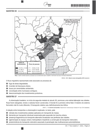 2014
CH - 1º dia | Caderno 1 - AZUL - Página 9
QUESTÃO 26
–75 275 a –31 400
–31 399 a 0
0 a 19 168
19 169 a 293 119
Saldo do
deslocamento Fluxo de pessoas
15 000 a 31 400
31 401 a 58 300
58 301 a 103 200
limite de município
Confins
Ribeirão
das
Neves
Vespasiano
Santa Luzia
Sabará
Nova Lima
Betim
Ibirité
Região Metropolitana
de Belo Horizonte
Itabirito
Contagem Belo Horizonte
Nota: O saldo considera apenas as pessoas que se deslocavam para o trabalho e retornavam aos seus municípios diariamente.
BRASIL. IBGE. (adaptado).
A fuga de áreas degradadas.
B inversão da hierarquia urbana.
C busca por amenidades ambientais.
D conurbação entre municípios contíguos.
E desconcentração dos investimentos produtivos.
QUESTÃO 27
A urbanização brasileira, no início da segunda metade do século XX, promoveu uma radical alteração nas cidades.
Ruas foram alargadas, túneis e viadutos foram construídos. O bonde foi a primeira vítima fatal. O destino do sistema
JANOT, L. F. A caminho de Guaratiba. Disponível em: www.iab.org.br. Acesso em: 9 jan. 2014 (adaptado).
A relação entre transportes e urbanização é explicada, no texto, pela
A retirada dos investimentos estatais aplicados em transporte de massa.
B demanda por transporte individual ocasionada pela expansão da mancha urbana.
C presença hegemônica do transporte alternativo localizado nas periferias das cidades.
D aglomeração do espaço urbano metropolitano impedindo a construção do transporte metroviário.
E predominância do transporte rodoviário associado à penetração das multinacionais automobilísticas.
*AZUL75SAB9*
 