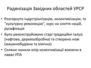 Радянізація Західних областей УРСР
• Розгорнуто індустріалізацію, колективізацію, та
“культурну революцію”, курс на злиття націй,
русифікація
• Було реконструйовано старі традиційні галузі
(нафтова, деревообробна) та створено нові
(машинобудівна та хімічна)
• Селяни чинили опір колективізації воюючи в
лавах УПА
 