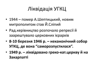 Ліквідація УГКЦ
• 1944 – помер А.Шептицький, новим
митрополитом став Й.Сліпий
• Рад.керівництво розпочало репресії й
заарештувало церковних ієрархів
• 8-10 березня 1946 р. – неканонічний собор
УГКЦ, де вона “саморозпустилася”.
• 1949 р. – ліквідовано греко-кат.церкву й на
Закарпатті
 