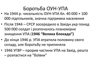 Боротьба ОУН-УПА
• На 1944 р. чисельність ОУН-УПА бл. 40 000 + 100
000 підпільників, значна підтримка населення
• Після 1944 – СРСР зосередило в Західн.укр понад
500 000 солдат і розпочалось планомірне
знищення УПА (1946 “Велика блокада”)
• До кінця 1946 р. УПА втратила половину свого
складу, але боротьбу не припиняла
• 1946 УГВР – прорив частини УПА на Захід, решта
– розпастися на “боївки”
 