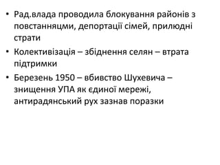 • Рад.влада проводила блокування районів з
повстанняцми, депортації сімей, прилюдні
страти
• Колективізація – збіднення селян – втрата
підтримки
• Березень 1950 – вбивство Шухевича –
знищення УПА як єдиної мережі,
антирадянський рух зазнав поразки
 