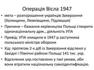 Операція Вісла 1947
• мета – розпорошення українців Закерзоння
(Холмщини, Лемківщини, Підляшшя)
• Причини – бажання керівництва Польщі створити
однонаціональну држ., діяльність УПА
• Привід: УПА знищили в 1947 р.заступника
польського міністра оборони
• Хід: протягом 2-х діб із Закерзоння відслено у
Західні і Північні райони Польщі 141 тис. укр.
• Відселених укр.поставлено у такі умови, аби
вони втратили національну самоідентифікацію.
 