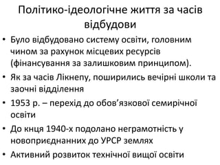 Політико-ідеологічне життя за часів
відбудови
• Було відбудовано систему освіти, головним
чином за рахунок місцевих ресурсів
(фінансування за залишковим принципом).
• Як за часів Лікнепу, поширились вечірні школи та
заочні відділення
• 1953 р. – перехід до обов’язкової семирічної
освіти
• До кнця 1940-х подолано неграмотність у
новоприєднанних до УРСР землях
• Активний розвиток технічної вищої освіти
 
