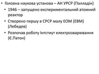 • Головна наукова установа – АН УРСР (Палладін)
• 1946 – запущено експериментальний атомний
реактор
• Створено першу в СРСР малу ЕОМ (ЕВМ)
(Лебедев)
• Розпочав роботу Інтстиут електрозварювання
(Є.Патон)
 