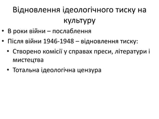 Відновлення ідеологічного тиску на
культуру
• В роки війни – послаблення
• Після війни 1946-1948 – відновлення тиску:
• Створено комісії у справах преси, літератури і
мистецтва
• Тотальна ідеологічна цензура
 