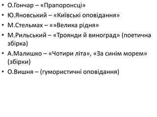 • О.Гончар – «Прапоронсці»
• Ю.Яновський – «Київські оповідання»
• М.Стельмах – «»Велика рідня»
• М.Рильський – «Троянди й виноград» (поетична
збірка)
• А.Малишко – «Чотири літа», «За синім морем»
(збірки)
• О.Вишня – (гумористичні оповідання)
 