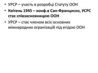• УРСР – участь в розробці Статуту ООН
• Квітень 1945 – конф.в Сан-Франциско, УСРС
стає співзасновницею ООН
• УРСР – стає членом всіх основних
міжнародних огранізацій під егідою ООН
 