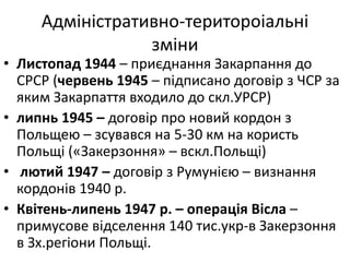 Адміністративно-територоіальні
зміни
• Листопад 1944 – приєднання Закарпання до
СРСР (червень 1945 – підписано договір з ЧСР за
яким Закарпаття входило до скл.УРСР)
• липнь 1945 – договір про новий кордон з
Польщею – зсувався на 5-30 км на користь
Польщі («Закерзоння» – вскл.Польщі)
• лютий 1947 – договір з Румунією – визнання
кордонів 1940 р.
• Квітень-липень 1947 р. – операція Вісла –
примусове відселення 140 тис.укр-в Закерзоння
в Зх.регіони Польщі.
 