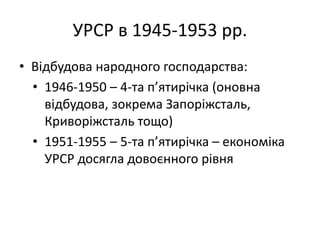 УРСР в 1945-1953 рр.
• Відбудова народного господарства:
• 1946-1950 – 4-та п’ятирічка (оновна
відбудова, зокрема Запоріжсталь,
Криворіжсталь тощо)
• 1951-1955 – 5-та п’ятирічка – економіка
УРСР досягла довоєнного рівня
 