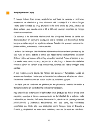 Hongo (Boletus Loyo)
El hongo boletus loyo posee propiedades nutritivas de potasio y cantidades
moderadas de riboflavina y otras vitaminas del complejo B a la dieta (Singer,
1964). Esta variedad es muy difundida en la zona pinera de Chile, además se
debe señalar que aporta entre el 90 a 95% del volumen exportado de hongos
silvestres comestibles.
De acuerdo a la demanda internacional, las principales formas de venta son
deshidratados y en salmuera. Cualquiera sea la variedad y el destino final de los
hongos se deben seguir las siguientes etapas: Recolección y acopio, preparación,
procesamiento, salmuerado o deshidratado.
La oferta de callampas deshidratadas artesanalmente aumenta en primavera y es
casi nula en otoño, debido al clima. Los recolectores habitualmente cosechan
Boletus y otras variedades sólo si hay un pedido especial. Previo al secado al sol,
los recolectores pelan, trozan y desprenden el tallo; luego lo llevan a las ciudades
cercanas donde los venden a los acopiadores, quienes a su vez lo entregan a las
plantas.
Al ser recibidos en la planta, los hongos son pesados y fumigados. Luego se
resecan en bandejas hasta que su humedad no sobrepase el ocho por ciento.
Finalmente son envasados en bolsas dobles de polietileno y papel.
Los bajos precios obtenidos en general por los productos chilenos se deben a
deficiencias tanto en calidad como en la comercialización.
Hay una serie de factores que lo convierten en un producto de menor precio en el
mercado: cosecha al barrer, procesamiento de la totalidad de la colecta, mala
calibración por tamaño, deficiente deshidratación, decoloración, postergación del
procesamiento y problemas fitosanitarios. Por otra parte, las variedades
exportadas por Chile sólo son apetecidas como hongos finos en España y
Francia, y, en general, se usan como rellenos y mezclas de especies más finas.
17
 