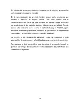 En este sentido se debe continuar con los esfuerzos de introducir y adaptar las
variedades apreciadas por el mercado.
En la comercialización del producto también existen serios problemas que
impiden la obtención de mejores precios. Entre estos factores está la
descoordinación de la oferta, que hace aparentar una sobreproducción, y una falta
de cumplimiento de los contratos tanto en volumen como en calidad. En este
sentido cabe destacar la acción positiva de los Productores y de PROCHILE para
establecer estándares y certificados de calidad, lo que permitirá un mejoramiento
de la imagen y de los precios de las exportaciones nacionales.
De acuerdo a los antecedentes expuestos, queda de manifiesto la gran
potencialidad de este recurso, y la factibilidad de su aprovechamiento económico.
Para asegurar el éxito comercial de esta alternativa de producción forestal, se
plantean las ventajas de realizarlas mediante asociaciones de productores, con
una estructura organizada.
18
 