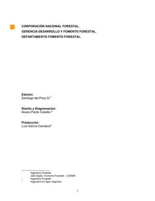 CORPORACIÓN NACIONAL FORESTAL.
GERENCIA DESARROLLO Y FOMENTO FORESTAL.
DEPARTAMENTO FOMENTO FORESTAL.
Edición:
Santiago del Pozo D.1
Diseño y Diagramación:
Alvaro Pardo Cabello.2
Producción:
Luís García Carrasco3
1
Ingeniero Forestal.
Jefe Depto. Fomento Forestal – CONAF.
2
Ingeniero Forestal.
3
Ingeniero en Agro negocios.
2
 