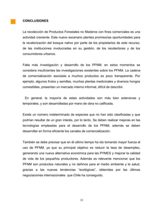CONCLUSIONES
La recolección de Productos Forestales no Maderos con fines comerciales es una
actividad creciente. Este nuevo escenario plantea promisorias oportunidades para
la revalorización del bosque nativo por parte de los propietarios de este recurso,
de las instituciones involucradas en su gestión, de los recolectores y de los
consumidores urbanos.
Falta más investigación y desarrollo de los PFNM, en estos momentos se
considera insuficientes las investigaciones existentes sobre los PFNM. La cadena
de comercialización asociada a muchos productos es poco transparente. Por
ejemplo, algunos frutos y semillas, muchas plantas medicinales y diversos hongos
comestibles, presentan un mercado interno informal, difícil de describir.
En general, la mayoría de estas actividades son más bien extensivas y
temporales, y son desarrolladas por mano de obra no calificada.
Existe un número indeterminado de especies que no han sido clasificadas y que
podrían resultar de un gran interés, por lo tanto, Se deben realizar mejoras en las
tecnologías empleadas para el desarrollo de los PFNM, además se deben
desarrollar en forma eficiente los canales de comercialización.
También se debe precisar que en él ultimo tiempo ha ido tomando mayor fuerza el
uso de PFNM, ya que su principal objetivo es reducir la tasa de desempleo,
generando una nueva alternativa económica para las PYMES y mejorar la calidad
de vida de los pequeños productores. Además es relevante mencionar que los
PFNM son productos naturales y no dañinos para el medio ambiente y la salud,
gracias a las nuevas tendencias “ecológicas”, obtenidas por las últimas
negociaciones internacionales que Chile ha conseguido.
24
 