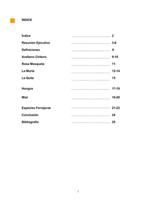ÍNDICE
Índice 2
Resumen Ejecutivo 3-6
Definiciones 8
Avellano Chileno 9-10
Rosa Mosqueta 11
La Murta 12-14
La Quila 15
Hongos 17-18
Miel 19-20
Especies Forrajeras 21-22
Conclusión 24
Bibliografía 25
3
 