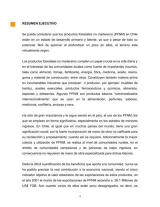 RESUMEN EJECUTIVO
Se puede considerar que los productos forestales no madereros (PFNM) en Chile
están en un estado de desarrollo primario y latente, ya que a pesar de todo su
potencial, fácil de apreciar al profundizar un poco en ellos, el terreno esta
virtualmente virgen.
Los productos forestales no madereros cumplen un papel crucial en la vida diaria y
en el bienestar de las comunidades locales como fuente de importantes insumos,
tales como alimento, forraje, fertilizante, energía, fibra, medicina, aceite, resina,
goma y material de construcción, entre otros. Constituyen también materia prima
en innumerables industrias que procesan o producen, por ejemplo: muebles de
bambú, aceites esenciales, productos farmacéuticos y químicos, alimentos,
especies y artesanías. Algunos PFNM son productos básicos “comercializados
internacionalmente” que se usan en la alimentación, perfumes, sabores,
medicinas, confitería, pinturas y cera.
Ha sido de gran importancia y lo sigue siendo en el país, el uso de los PFNM, los
que se emplean en forma significativa, especialmente en los estratos de menores
ingresos. En Chile, al igual que en muchos países del mundo, tiene una gran
significación social, por la fuerte incorporación de mano de obra no calificada para
su recolección y procesamiento, cuando así se requiere. Adicionalmente la mayor
colecta y utilización de PFNM, se realiza al nivel de comunidades rurales, en el
ámbito de comunidades campesinas y de personas de bajos ingresos, en
consecuencia no requieren de mano de obra especializada para dichas labores.
Dado la difícil cuantificación de los beneficios que aporta a la comunidad, nunca se
ha podido precisar la real contribución a la economía nacional, siendo el único
indicador objetivo el valor estadístico de las exportaciones de estos productos, en
el año 2001 el monto de las exportaciones de PFNM ascendía a 26.1 Millones de
US$ FOB. Aun cuando varios de ellos están poco desagregados, es decir, se
4
 