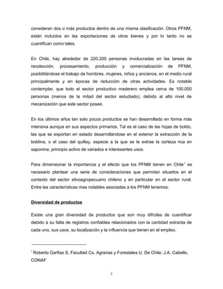 consideran dos o más productos dentro de una misma clasificación. Otros PFNM,
están incluidos en las exportaciones de otros bienes y por lo tanto no se
cuantifican como tales.
En Chile, hay alrededor de 220.200 personas involucradas en las tareas de
recolección, procesamiento, producción y comercialización de PFNM,
posibilitándose el trabajo de hombres, mujeres, niños y ancianos, en el medio rural
principalmente y en épocas de reducción de otras actividades. Es notable
contemplar, que todo el sector productivo maderero emplea cerca de 100.000
personas (menos de la mitad del sector estudiado), debido al alto nivel de
mecanización que este sector posee.
En los últimos años tan solo pocos productos se han desarrollado en forma más
intensiva aunque en sus aspectos primarios. Tal es el caso de las hojas de boldo,
las que se exportan en estado desarrollándose en el exterior la extracción de la
boldina, o el caso del quillay, especie a la que se le extrae la corteza rica en
saponina, principio activo de variados e interesantes usos.
Para dimensionar la importancia y el efecto que los PFNM tienen en Chile1
es
necesario plantear una serie de consideraciones que permitan situarlos en el
contexto del sector silvoagropecuario chileno y en particular en el sector rural.
Entre las características mas notables asociadas a los PFNM tenemos:
Diversidad de productos
Existe una gran diversidad de productos que son muy difíciles de cuantificar
debido a su falta de registros confiables relacionados con la cantidad extraída de
cada uno, sus usos, su localización y la influencia que tienen en el empleo.
1
Roberto Garfias S, Facultad Cs. Agrarias y Forestales U. De Chile; J.A. Cabello,
CONAF
5
 