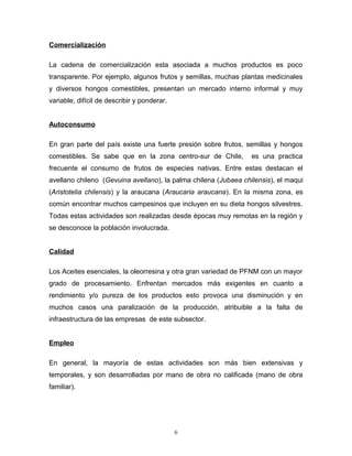 Comercialización
La cadena de comercialización esta asociada a muchos productos es poco
transparente. Por ejemplo, algunos frutos y semillas, muchas plantas medicinales
y diversos hongos comestibles, presentan un mercado interno informal y muy
variable, difícil de describir y ponderar.
Autoconsumo
En gran parte del país existe una fuerte presión sobre frutos, semillas y hongos
comestibles. Se sabe que en la zona centro-sur de Chile, es una practica
frecuente el consumo de frutos de especies nativas. Entre estas destacan el
avellano chileno (Gevuina avellano), la palma chilena (Jubaea chilensis), el maqui
(Aristotelia chilensis) y la araucana (Araucaria araucana). En la misma zona, es
común encontrar muchos campesinos que incluyen en su dieta hongos silvestres.
Todas estas actividades son realizadas desde épocas muy remotas en la región y
se desconoce la población involucrada.
Calidad
Los Aceites esenciales, la oleorresina y otra gran variedad de PFNM con un mayor
grado de procesamiento. Enfrentan mercados más exigentes en cuanto a
rendimiento y/o pureza de los productos esto provoca una disminución y en
muchos casos una paralización de la producción, atribuible a la falta de
infraestructura de las empresas de este subsector.
Empleo
En general, la mayoría de estas actividades son más bien extensivas y
temporales, y son desarrolladas por mano de obra no calificada (mano de obra
familiar).
6
 