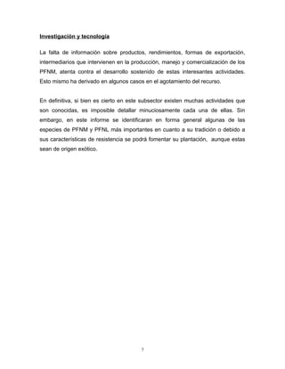 Investigación y tecnología
La falta de información sobre productos, rendimientos, formas de exportación,
intermediarios que intervienen en la producción, manejo y comercialización de los
PFNM, atenta contra el desarrollo sostenido de estas interesantes actividades.
Esto mismo ha derivado en algunos casos en el agotamiento del recurso.
En definitiva, si bien es cierto en este subsector existen muchas actividades que
son conocidas, es imposible detallar minuciosamente cada una de ellas. Sin
embargo, en este informe se identificaran en forma general algunas de las
especies de PFNM y PFNL más importantes en cuanto a su tradición o debido a
sus características de resistencia se podrá fomentar su plantación, aunque estas
sean de origen exótico.
7
 