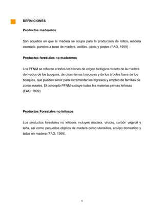 DEFINICIONES
Productos madereros
Son aquellos en que la madera se ocupa para la producción de rollos, madera
aserrada, paneles a base de madera, astillas, pasta y postes (FAO, 1999)
Productos forestales no madereros
Los PFNM se refieren a todos los bienes de origen biológico distinto de la madera
derivados de los bosques, de otras tierras boscosas y de los árboles fuera de los
bosques, que pueden servir para incrementar los ingresos y empleo de familias de
zonas rurales. El concepto PFNM excluye todas las materias primas leñosas
(FAO, 1999)
Productos Forestales no leñosos
Los productos forestales no leñosos incluyen madera, virutas, carbón vegetal y
leña, así como pequeños objetos de madera como utensilios, equipo domestico y
tallas en madera (FAO, 1999).
8
 