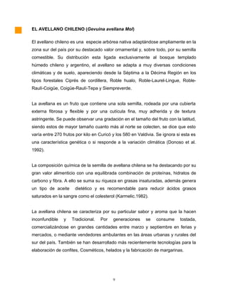 EL AVELLANO CHILENO (Gevuina avellana Mol)
El avellano chileno es una especie arbórea nativa adaptándose ampliamente en la
zona sur del país por su destacado valor ornamental y, sobre todo, por su semilla
comestible. Su distribución esta ligada exclusivamente al bosque templado
húmedo chileno y argentino, el avellano se adapta a muy diversas condiciones
climáticas y de suelo, apareciendo desde la Séptima a la Décima Región en los
tipos forestales Ciprés de cordillera, Roble hualo, Roble-Laurel-Lingue, Roble-
Raulí-Coigüe, Coigüe-Raulí-Tepa y Siempreverde.
La avellana es un fruto que contiene una sola semilla, rodeada por una cubierta
externa fibrosa y flexible y por una cutícula fina, muy adherida y de textura
astringente. Se puede observar una gradación en el tamaño del fruto con la latitud,
siendo estos de mayor tamaño cuanto más al norte se colecten, se dice que esto
varía entre 270 frutos por kilo en Curicó y los 580 en Valdivia. Se ignora si esta es
una característica genética o si responde a la variación climática (Donoso et al.
1992).
La composición química de la semilla de avellana chilena se ha destacando por su
gran valor alimenticio con una equilibrada combinación de proteínas, hidratos de
carbono y fibra. A ello se suma su riqueza en grasas insaturadas, además genera
un tipo de aceite dietético y es recomendable para reducir ácidos grasos
saturados en la sangre como el colesterol (Karmelic.1982).
La avellana chilena se caracteriza por su particular sabor y aroma que la hacen
inconfundible y Tradicional. Por generaciones se consume tostada,
comercializándose en grandes cantidades entre marzo y septiembre en ferias y
mercados, o mediante vendedores ambulantes en las áreas urbanas y rurales del
sur del país. También se han desarrollado más recientemente tecnologías para la
elaboración de confites, Cosméticos, helados y la fabricación de margarinas.
9
 