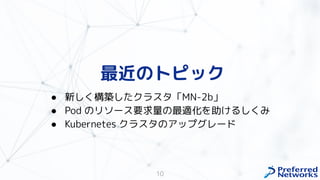 最近のトピック
10
● 新し 構築したクラスタ「MN-2b」
● Pod のリソース要求量の最適化を助 るし み
● Kubernetes クラスタのアップグレード
 