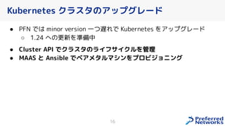 Kubernetes クラスタのアップグレード
● PFN では minor version 一つ遅れで Kubernetes をアップグレード
○ 1.24 への更新を準備中
● Cluster API でクラスタのライフサイクルを管理
● MAAS と Ansible でベアメタルマシンをプロビジョニング
16
 