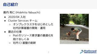 自己紹介
薮内 秀仁 (Hidehito Yabuuchi)
● 2020/04 入社
● Cluster Services チーム
○ オンプレクラスタをはじめとした
社内計算基盤の開発・運用
● 最近の仕事
○ Pod のリソース要求量の最適化を
助 るし み
○ 社内 CI 基盤の刷新
2
 