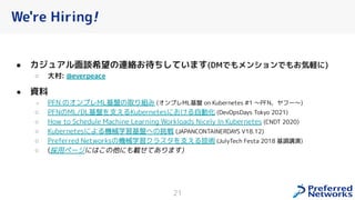 We're Hiring!
● カジュアル面談希望の連絡お待ちしています(DMでもメンションでもお気軽に)
○ 大村: @everpeace
● 資料
○ PFN のオンプレML基盤の取り組み (オンプレML基盤 on Kubernetes #1 〜PFN、ヤフー〜)
○ PFNのML/DL基盤を支えるKubernetesに る自動化 (DevOpsDays Tokyo 2021)
○ How to Schedule Machine Learning Workloads Nicely In Kubernetes (CNDT 2020)
○ Kubernetesによる機械学習基盤への挑戦 (JAPANCONTAINERDAYS V18.12)
○ Preferred Networksの機械学習クラスタを支える技術 (JulyTech Festa 2018 基調講演)
○ (採用ページには の他にも載せてあります)
21
 