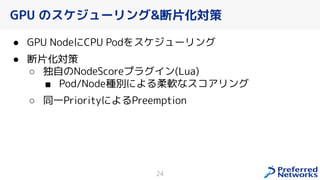 GPU のスケジューリング&断片化対策
● GPU NodeにCPU Podをスケジューリング
● 断片化対策
○ 独自のNodeScoreプラグイン(Lua)
■ Pod/Node種別による柔軟なスコアリング
○ 同一PriorityによるPreemption
24
 