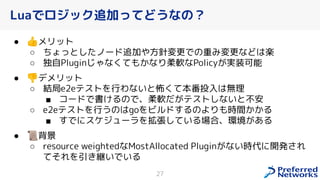 Luaでロジック追加ってどうなの？
● 👍メリット
○ ちょっとしたノード追加や方針変更での重み変更などは楽
○ 独自Pluginじゃな ても なり柔軟なPolicy 実装可能
● 👎デメリット
○ 結局e2eテストを行わないと怖 て本番投入は無理
■ コードで書 るので、柔軟だ テストしないと不安
○ e2eテストを行うのはgoをビルドするのよりも時間 る
■ すでにスケジューラを拡張している場合、環境 ある
● 📜背景
○ resource weightedなMostAllocated Plugin ない時代に開発 れ
てそれを引 継いでいる
27
 