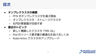 目次
● オンプレクラスタの概要
○ PFN オンプレクラスタを選ぶ理由
○ オンプレクラスタ・ストレージクラスタ
○ 社内計算基盤 目指す姿
● 最近のトピック
○ 新し 構築したクラスタ「MN-2b」
○ Pod のリソース要求量の最適化を助 るし み
○ Kubernetes クラスタのアップグレード
3
 