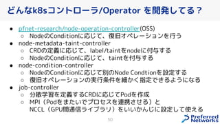 どんなk8sコントローラ/Operator を開発してる？
● pfnet-research/node-operation-controller(OSS)
○ NodeのConditionに応じて、復旧オペレーションを行う
● node-metadata-taint-controller
○ CRDの定義に応じて、label/taintをnodeに付与する
○ NodeのConditionに応じて、taintを付与する
● node-condition-controller
○ NodeのConditionに応じて別のNode Condtionを設定する
○ 復旧オペレーションの実行条件を細 指定で るようになる
● job-controller
○ 分散学習を定義するCRDに応じてPodを作成
○ MPI（Podをまたいでプロセスを連携 せる）と
NCCL（GPU間通信ライブラリ）をいい んじに設定して使える
30
 