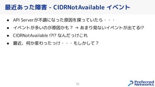 最近あった障害 - CIDRNotAvailable イベント
● API Server 不調になった原因を探っていたら・・・
● イベント 多いの 原因 も？ → あまり見ないイベント 出てる!?
● CIDRNotAvailable !?!? なんだっ れ
● 最近、何 変わったっ ・・・もし して？
38
 