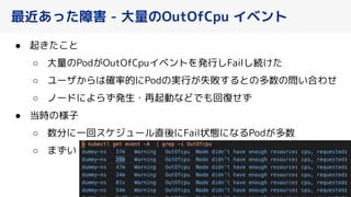 最近あった障害 - 大量のOutOfCpu イベント
● 起 た と
○ 大量のPod OutOfCpuイベントを発行しFailし続 た
○ ユーザ らは確率的にPodの実行 失敗するとの多数の問い合わせ
○ ノードによらず発生・再起動などでも回復せず
● 当時の様子
○ 数分に一回スケジュール直後にFail状態になるPod 多数
○ まずい
40
 