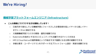 We're Hiring!
機械学習プラットフォームエンジニア (Infrastructure)
● こんな環境にワクワクする方を募集しています！
○ 日進月歩で進化している機械学習にフォーカスした計算技術を低レイヤーから高レイヤー
までトータルに吸収できる
○ 大規模機械学習クラスタの開発・運用が経験できる
○ Kubernetesを始めとするOSSコミュニティでも活躍できるチャンスがある
○ HPCとCloud Nativeの境界領域という今後ますます重要になる分野の経験ができる
○ 多様な要求・ユーザーリテラシをサポートするプラットフォーム設計・実装を経験できる
45
 