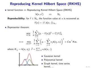 Reproducing Kernel Hilbert Space (RKHS)
kernel function ⇔ Reproducing Kernel Hilbert Space (RKHS)
k(x, x′
) ⇔ Hk
Reproducibility: for f ∈ Hk, the function value at x is recovered as
f (x) = ⟨f , k(x, ·)⟩Hk
.
Representer theorem:
min
f ∈H
1
n
n∑
i=1
(yi − f (xi ))2
+ C∥f ∥2
H
⇐⇒ min
α∈Rn
1
n
n∑
i=1
(
yi −
n∑
j=1
αj k(xj , xi )
)2
+ Cα⊤
Kα,
where Ki,j = k(xi , xj ). ˆf =
∑n
i=1 αi k(xi , ·).
Gaussian kernel
Polynomial kernel
Graph kernel, time series
kernel, ... 25 / 41
 