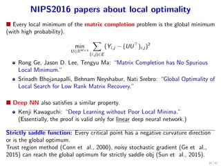 NIPS2016 papers about local optimality
■ Every local minimum of the matrix completion problem is the global minimum
(with high probability).
min
U∈RM×k
∑
(i,j)∈E
(Yi,j − (UU⊤
)i,j )2
Rong Ge, Jason D. Lee, Tengyu Ma: “Matrix Completion has No Spurious
Local Minimum.”
Srinadh Bhojanapalli, Behnam Neyshabur, Nati Srebro: “Global Optimality of
Local Search for Low Rank Matrix Recovery.”
■ Deep NN also satisﬁes a similar property.
Kenji Kawaguchi: “Deep Learning without Poor Local Minima.”
(Essentially, the proof is valid only for linear deep neural network.)
Strictly saddle function: Every critical point has a negative curvature direction
or is the global optimum.
Trust region method (Conn et al., 2000), noisy stochastic gradient (Ge et al.,
2015) can reach the global optimum for strictly saddle obj (Sun et al., 2015).
35 / 41
 