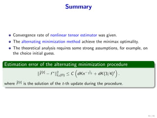 Summary
Convergence rate of nonlinear tensor estimator was given.
The alternating minimization method achieve the minimax optimality.
The theoretical analysis requires some strong assumptions, for example, on
the choice initial guess.
Estimation error of the alternating minimization procedure
∥ˆf [t]
− f ∗
∥2
L2(Π) ≤ C
(
dKn− 1
1+s + dK(3/4)t
)
.
where ˆf [t]
is the solution of the t-th update during the procedure.
41 / 41
 