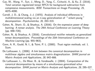 Cao, W., Wang, Y., Sun, J., Meng, D., Yang, C., Cichocki, A.,  Xu, Z. (2016).
Total variation regularized tensor RPCA for background subtraction from
compressive measurements. IEEE Transactions on Image Processing, 25,
4075–4090.
Carroll, J. D.,  Chang, J.-J. (1970). Analysis of individual diﬀerences in
multidimensional scaling via an n-way generalization of“ eckart-young ”
decomposition. Psychometrika, 35, 283–319.
Cohen, N., Sharir, O.,  Shashua, A. (2016). On the expressive power of deep
learning: A tensor analysis. The 29th Annual Conference on Learning Theory
(pp. 698–728).
Cohen, N.,  Shashua, A. (2016). Convolutional rectiﬁer networks as generalized
tensor decompositions. Proceedings of the 33th International Conference on
Machine Learning (pp. 955–963).
Conn, A. R., Gould, N. I.,  Toint, P. L. (2000). Trust region methods, vol. 1.
Siam.
De Lathauwer, L. (2006). A link between the canonical decomposition in
multilinear algebra and simultaneous matrix diagonalization. SIAM journal on
Matrix Analysis and Applications, 28, 642–666.
De Lathauwer, L., De Moor, B.,  Vandewalle, J. (2004). Computation of the
canonical decomposition by means of a simultaneous generalized schur
decomposition. SIAM journal on Matrix Analysis and Applications, 26, 295–327.
41 / 41
 