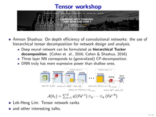 Tensor workshop
Amnon Shashua: On depth eﬃciency of convolutional networks: the use of
hierarchical tensor decomposition for network design and analysis.
Deep neural network can be formulated as hierarchical Tucker
decomposition. (Cohen et al., 2016; Cohen & Shashua, 2016)
Three layer NN corresponds to (generalized) CP-decomposition.
DNN truly has more expressive power than shallow ones.
A(hy ) =
∑Z
z=1 ay
z (Faz,1
) ⊗g · · · ⊗g (Faz,N
)
Lek-Heng Lim: Tensor network ranks
and other interesting talks.
6 / 41
 