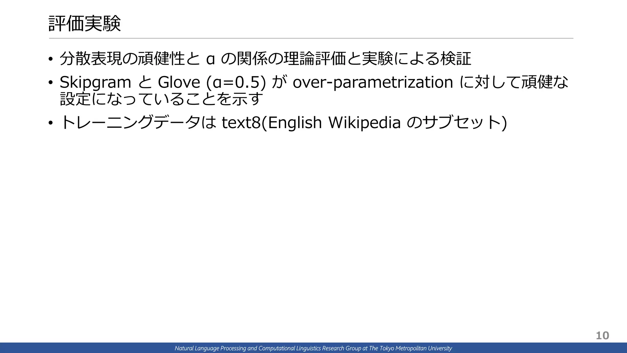 Natural Language Processing and Computational Linguistics Research Group at The Tokyo Metropolitan University
評価実験
• 分散表現の頑健性と α の関係の理論評価と実験による検証
• Skipgram と Glove (α=0.5) が over-parametrization に対して頑健な
設定になっていることを示す
• トレーニングデータは text8(English Wikipedia のサブセット)
10
 