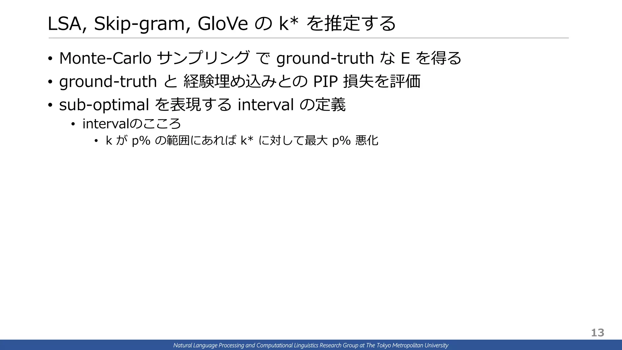 Natural Language Processing and Computational Linguistics Research Group at The Tokyo Metropolitan University
LSA, Skip-gram, GloVe の k* を推定する
• Monte-Carlo サンプリング で ground-truth な E を得る
• ground-truth と 経験埋め込みとの PIP 損失を評価
• sub-optimal を表現する interval の定義
• intervalのこころ
• k が p% の範囲にあれば k* に対して最大 p% 悪化
13
 