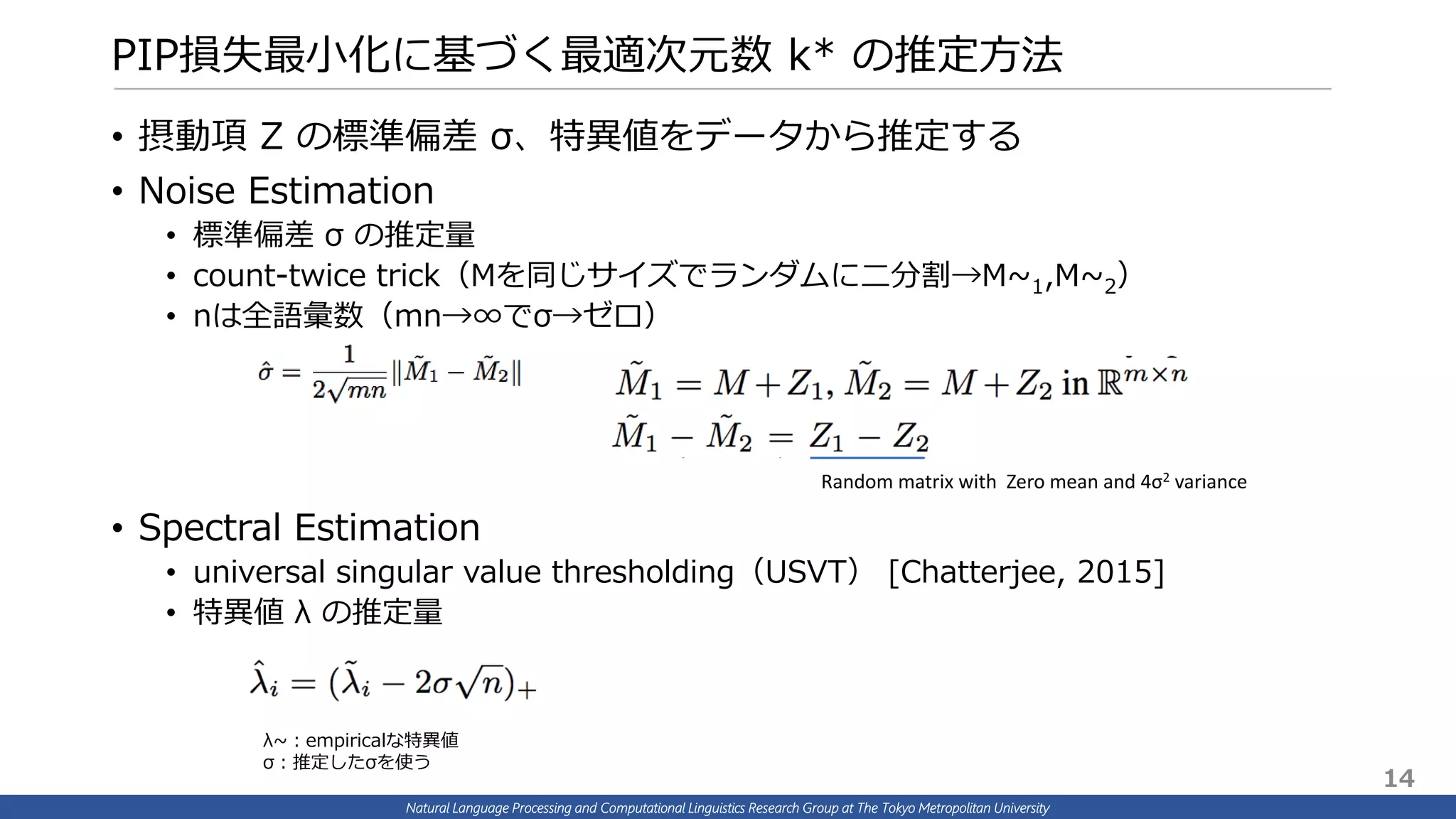 Natural Language Processing and Computational Linguistics Research Group at The Tokyo Metropolitan University
PIP損失最小化に基づく最適次元数 k* の推定方法
• 摂動項 Z の標準偏差 σ、特異値をデータから推定する
• Noise Estimation
• 標準偏差 σ の推定量
• count-twice trick（Mを同じサイズでランダムに二分割→M~1,M~2）
• nは全語彙数（mn→∞でσ→ゼロ）
• Spectral Estimation
• universal singular value thresholding（USVT） [Chatterjee, 2015]
• 特異値 λ の推定量
λ~：empiricalな特異値
σ：推定したσを使う
14
Random matrix with Zero mean and 4σ2 variance
 