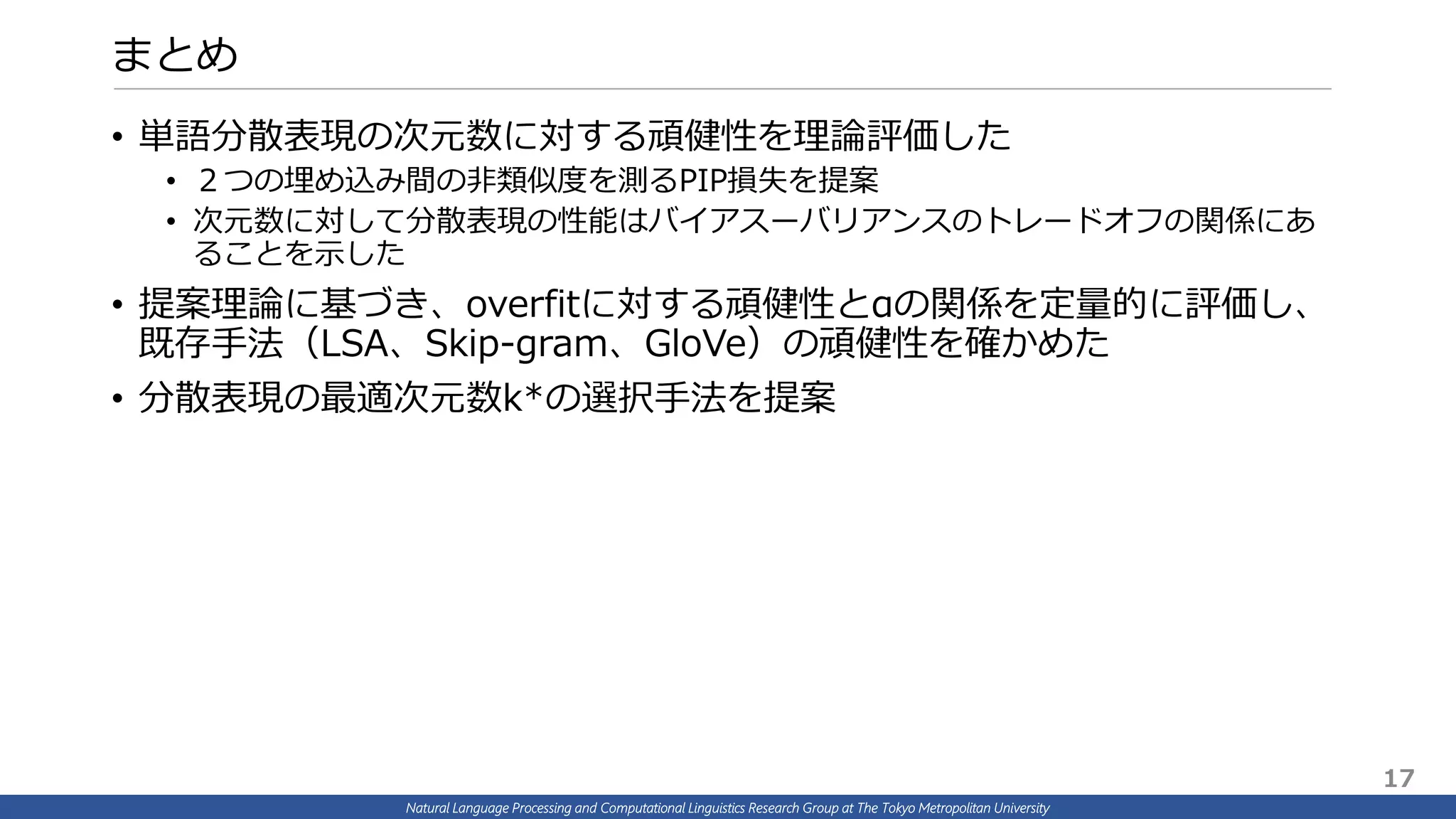 Natural Language Processing and Computational Linguistics Research Group at The Tokyo Metropolitan University
まとめ
• 単語分散表現の次元数に対する頑健性を理論評価した
• ２つの埋め込み間の非類似度を測るPIP損失を提案
• 次元数に対して分散表現の性能はバイアスーバリアンスのトレードオフの関係にあ
ることを示した
• 提案理論に基づき、overfitに対する頑健性とαの関係を定量的に評価し、
既存手法（LSA、Skip-gram、GloVe）の頑健性を確かめた
• 分散表現の最適次元数k*の選択手法を提案
17
 