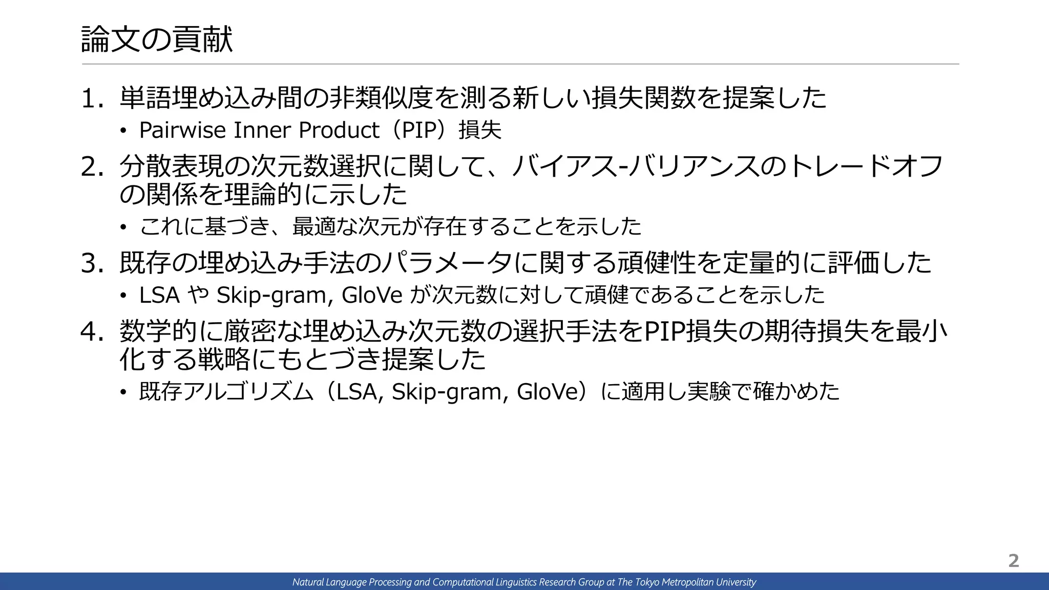 Natural Language Processing and Computational Linguistics Research Group at The Tokyo Metropolitan University
論文の貢献
1. 単語埋め込み間の非類似度を測る新しい損失関数を提案した
• Pairwise Inner Product（PIP）損失
2. 分散表現の次元数選択に関して、バイアス-バリアンスのトレードオフ
の関係を理論的に示した
• これに基づき、最適な次元が存在することを示した
3. 既存の埋め込み手法のパラメータに関する頑健性を定量的に評価した
• LSA や Skip-gram, GloVe が次元数に対して頑健であることを示した
4. 数学的に厳密な埋め込み次元数の選択手法をPIP損失の期待損失を最小
化する戦略にもとづき提案した
• 既存アルゴリズム（LSA, Skip-gram, GloVe）に適用し実験で確かめた
2
 